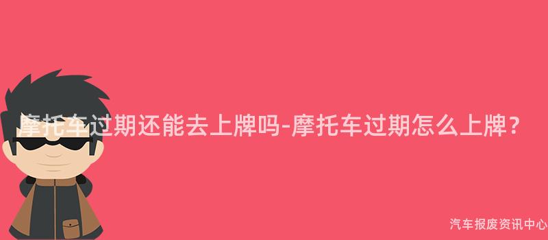 摩托车过期还能去上牌吗-摩托车过期怎么上牌？