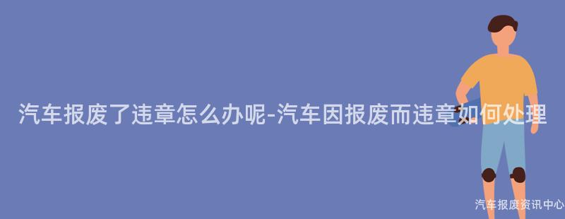 汽车报废了违章怎么办呢-汽车因报废而违章如何处理