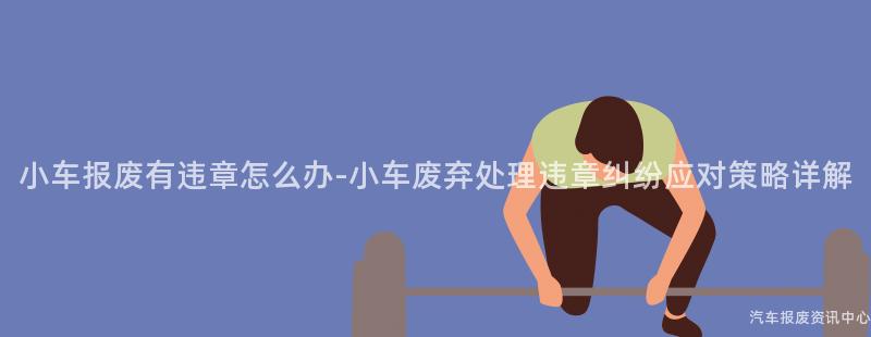 小车报废有违章怎么办-小车废弃处理违章纠纷应对策略详解