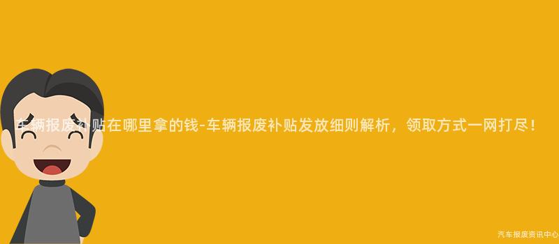 车辆报废补贴在哪里拿的钱-车辆报废补贴发放细则解析，领取方式一网打尽！
