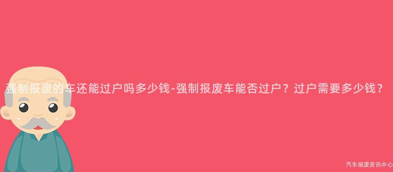 强制报废的车还能过户吗多少钱-强制报废车能否过户？过户需要多少钱？