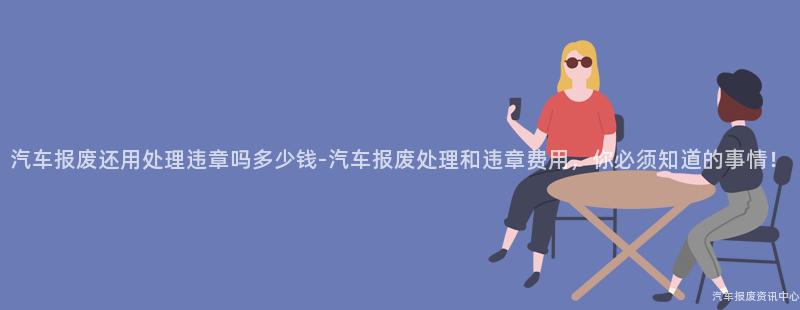 汽车报废还用处理违章吗多少钱-汽车报废处理和违章费用，你必须知道的事情！