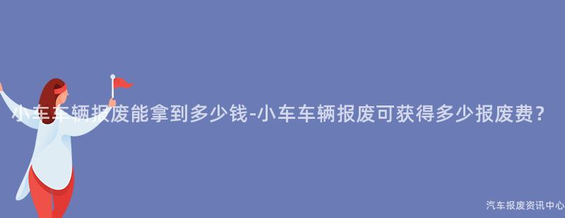 小车车辆报废能拿到多少钱-小车车辆报废可获得多少报废费？