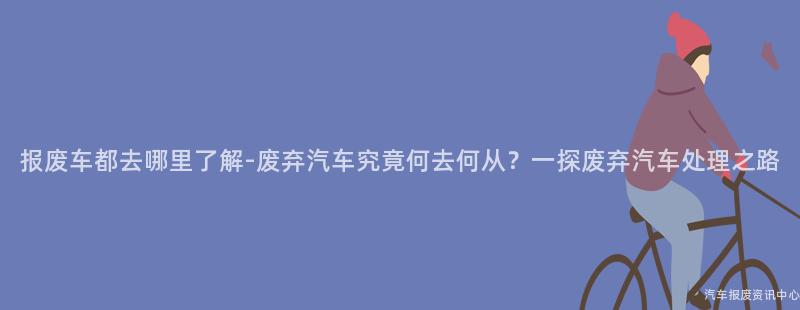 报废车都去哪里了解-废弃汽车究竟何去何从？一探废弃汽车处理之路