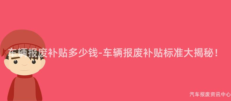 车辆报废补贴多少钱-车辆报废补贴标准大揭秘！