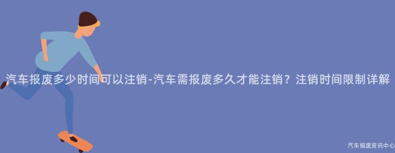 汽车报废多少时间可以注销-汽车需报废多久才能注销？注销时间限制详解