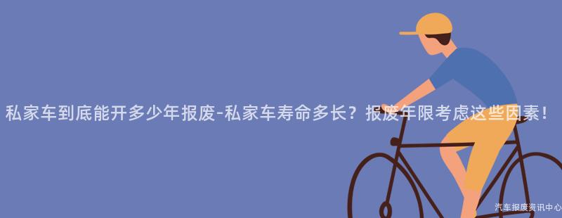 私家车到底能开多少年报废-私家车寿命多长？报废年限考虑这些因素！