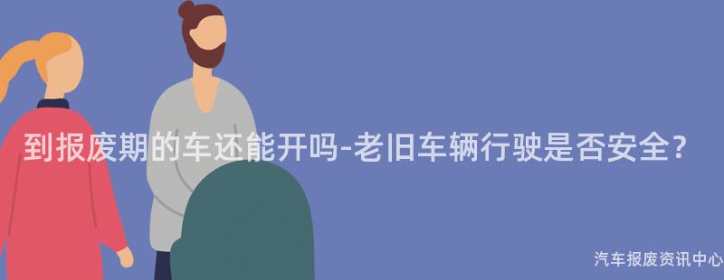 到报废期的车还能开吗-老旧车辆行驶是否安全？