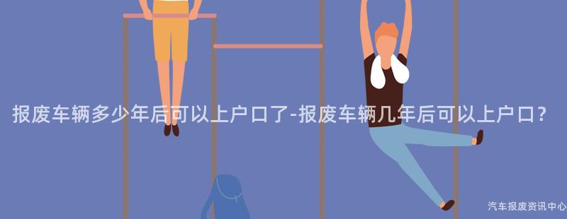 报废车辆多少年后可以上户口了-报废车辆几年后可以上户口？