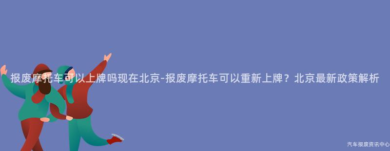 报废摩托车可以上牌吗现在北京-报废摩托车可以重新上牌？北京最新政策解析
