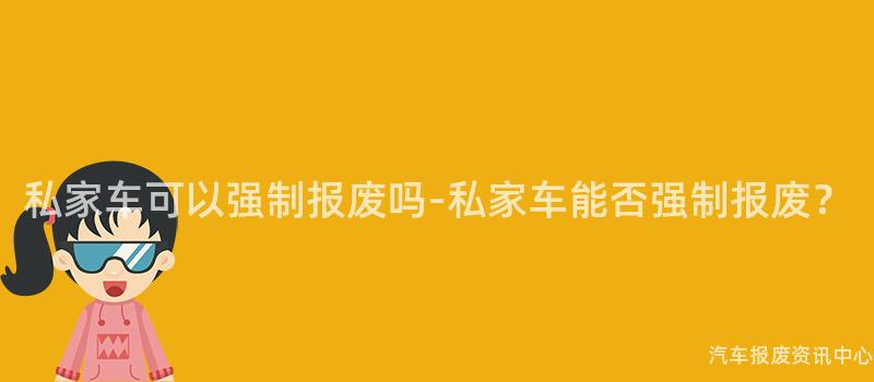 私家车可以强制报废吗-私家车能否强制报废？