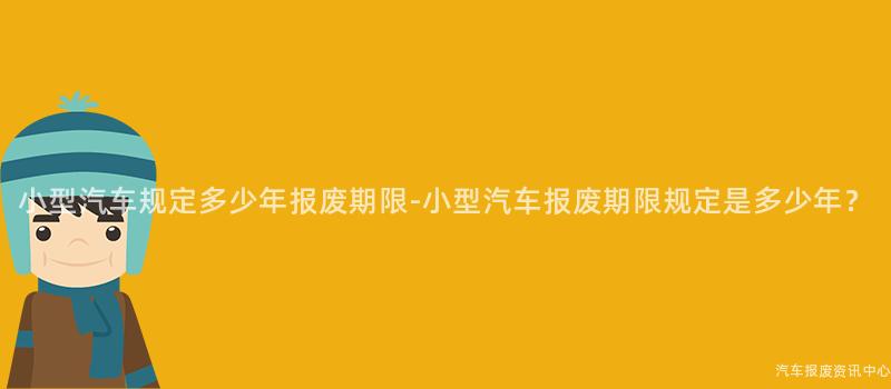 小型汽车规定多少年报废期限-小型汽车报废期限规定是多少年？