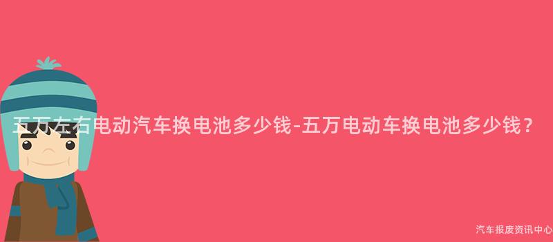 五万左右电动汽车换电池多少钱-五万电动车换电池多少钱？