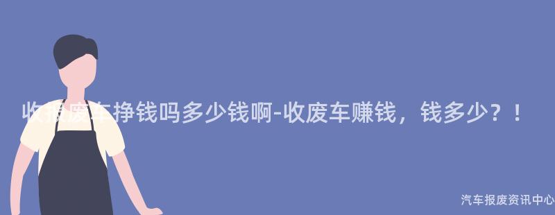 收报废车挣钱吗多少钱啊-收废车赚钱，钱多少？！