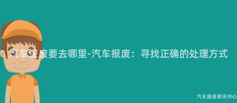 汽车报废要去哪里-汽车报废：寻找正确的处理方式