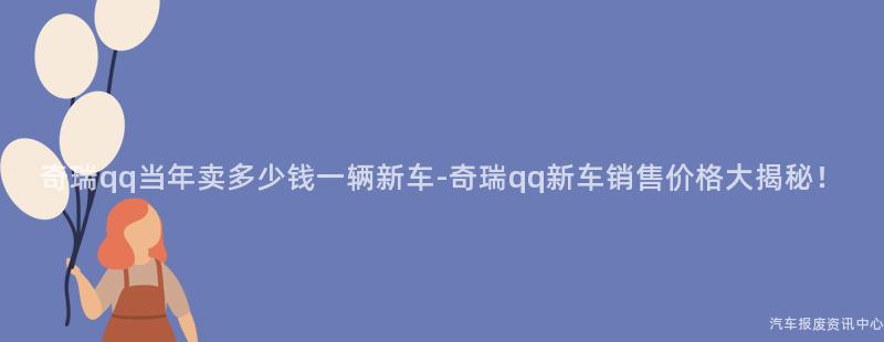 奇瑞qq当年卖多少钱一辆新车-奇瑞qq新车销售价格大揭秘！