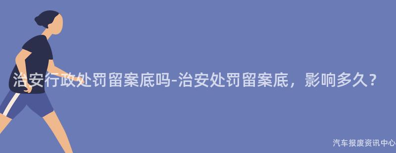 治安行政处罚留案底吗-治安处罚留案底，影响多久？