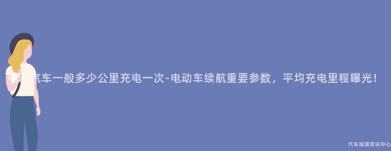 电动汽车一般多少公里充电一次-电动车续航重要参数，平均充电里程曝光！