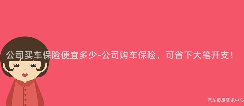 公司买车保险便宜多少-公司购车保险，可省下大笔开支！