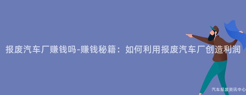 报废汽车厂赚钱吗-赚钱秘籍：如何利用报废汽车厂创造利润