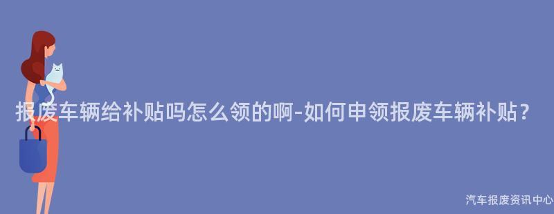 报废车辆给补贴吗怎么领的啊-如何申领报废车辆补贴？