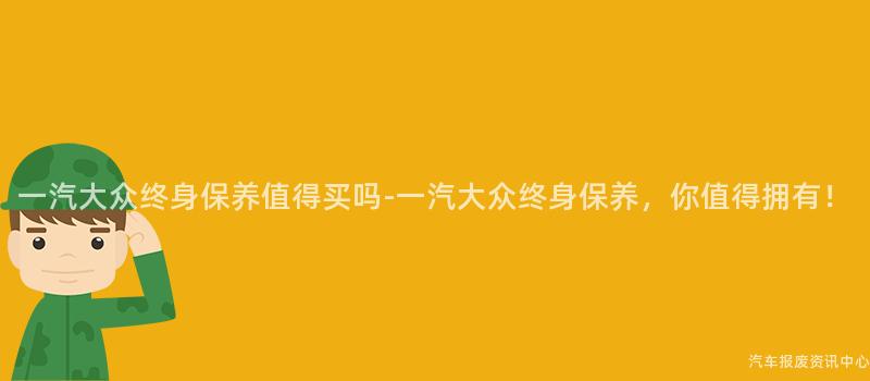 一汽大众终身保养值得买吗-一汽大众终身保养，你值得拥有！