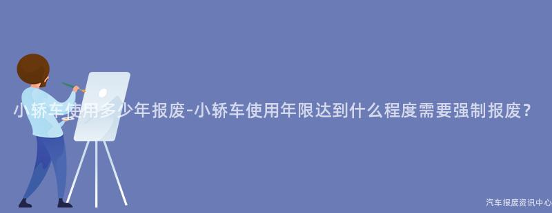 小轿车使用多少年报废-小轿车使用年限达到什么程度需要强制报废？