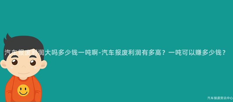 汽车报废利润大吗多少钱一吨啊-汽车报废利润有多高？一吨可以赚多少钱？