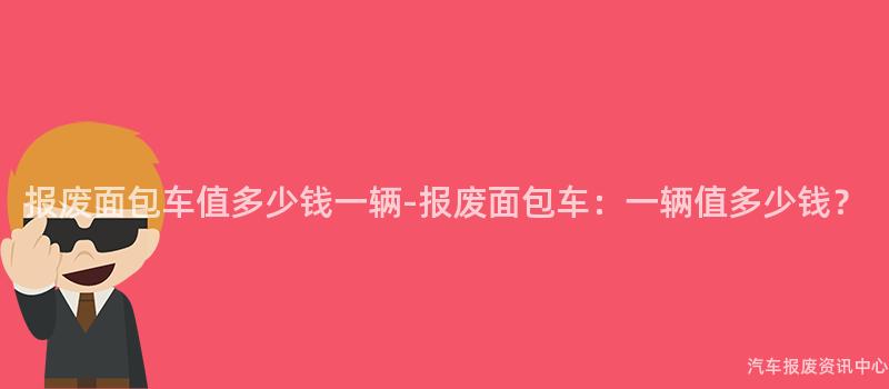 报废面包车值多少钱一辆-报废面包车：一辆值多少钱？