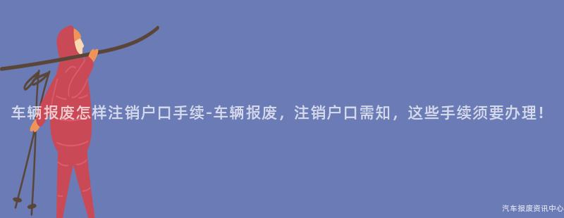 车辆报废怎样注销户口手续-车辆报废，注销户口需知，这些手续须要办理！