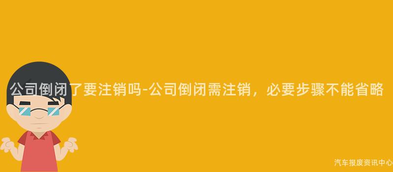 公司倒闭了要注销吗-公司倒闭需注销，必要步骤不能省略