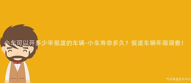 小车可以开多少年报废的车辆-小车寿命多久？报废车辆年限调查！