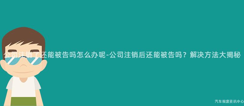 公司注销了还能被告吗怎么办呢-公司注销后还能被告吗？解决方法大揭秘