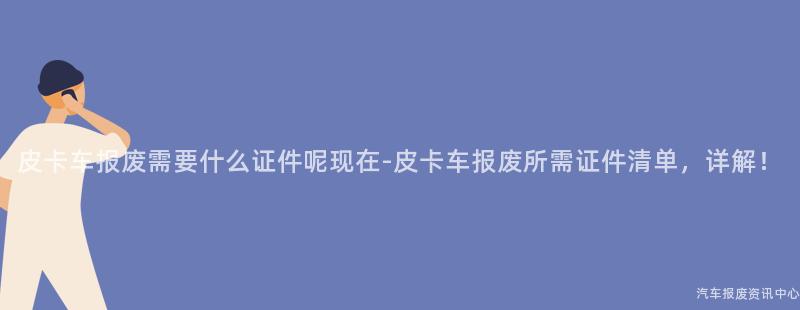 皮卡车报废需要什么证件呢现在-皮卡车报废所需证件清单，详解！