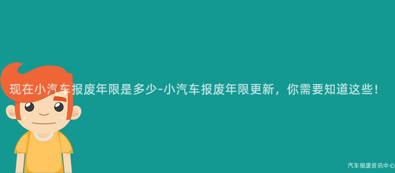 现在小汽车报废年限是多少-小汽车报废年限更新，你需要知道这些！