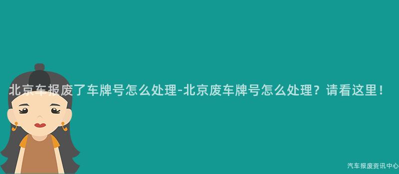 北京车报废了车牌号怎么处理-北京废车牌号怎么处理？请看这里！