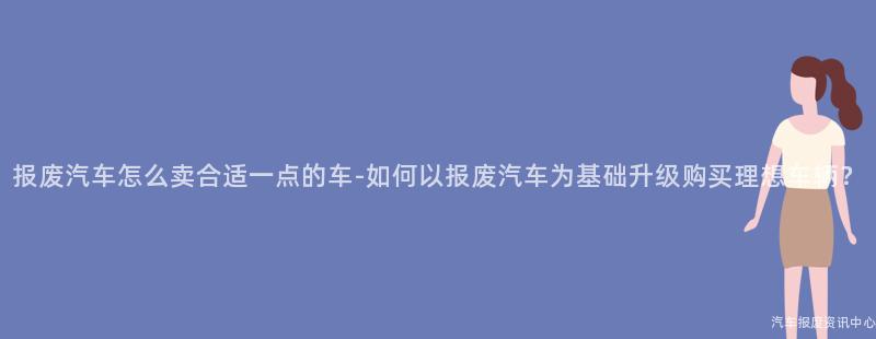 报废汽车怎么卖合适一点的车-如何以报废汽车为基础升级购买理想车辆？