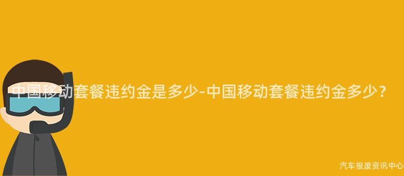 中国移动套餐违约金是多少-中国移动套餐违约金多少？