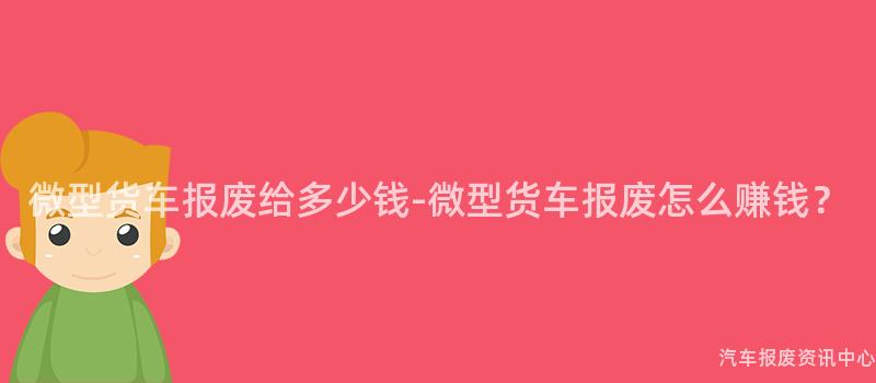 微型货车报废给多少钱-微型货车报废怎么赚钱？