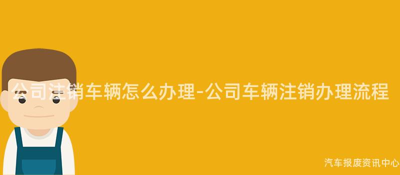 公司注销车辆怎么办理-公司车辆注销办理流程