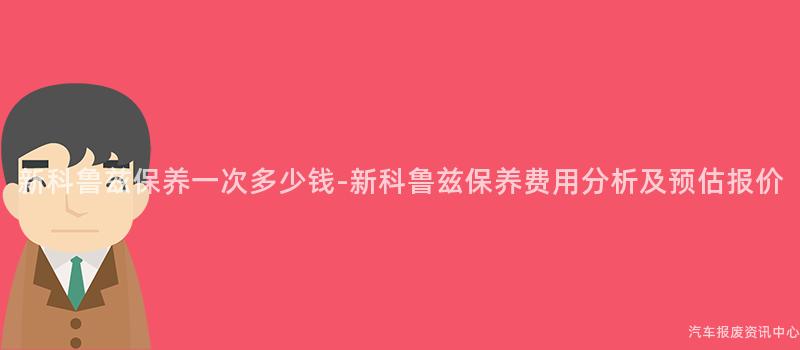 新科鲁兹保养一次多少钱-新科鲁兹保养费用分析及预估报价