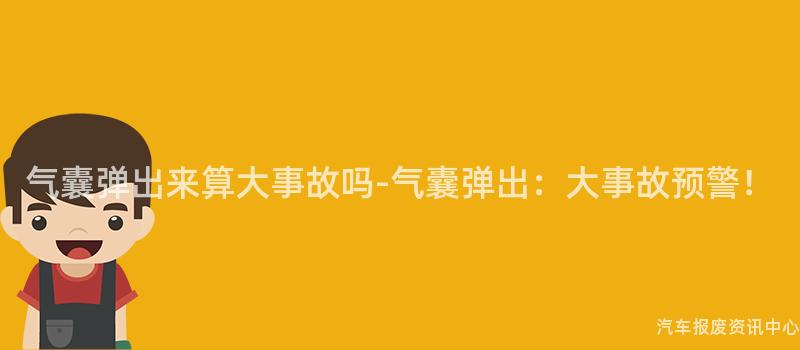气囊弹出来算大事故吗-气囊弹出：大事故预警！