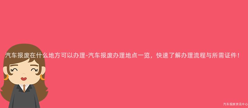 汽车报废在什么地方可以办理-汽车报废办理地点一览，快速了解办理流程与所需证件！