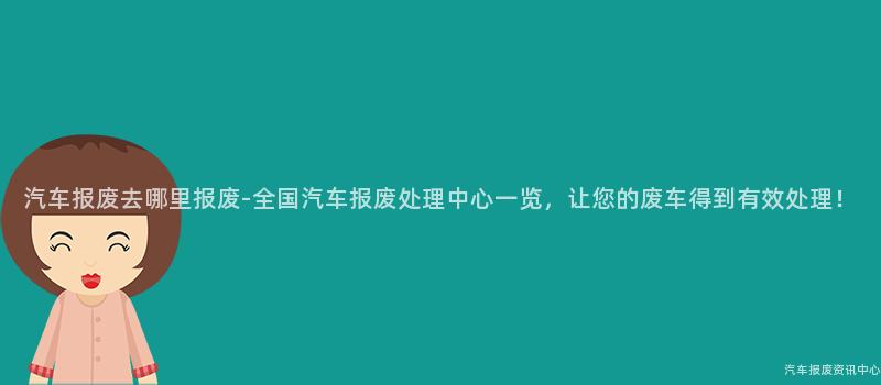汽车报废去哪里报废-全国汽车报废处理中心一览，让您的废车得到有效处理！