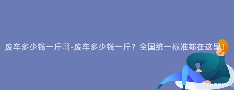 废车多少钱一斤啊-废车多少钱一斤？全国统一标准都在这里！