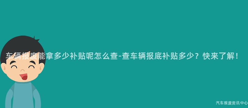 车辆报废能拿多少补贴呢怎么查-查车辆报底补贴多少？快来了解！