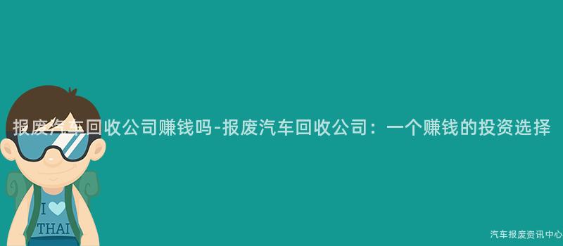 报废汽车回收公司赚钱吗-报废汽车回收公司：一个赚钱的投资选择