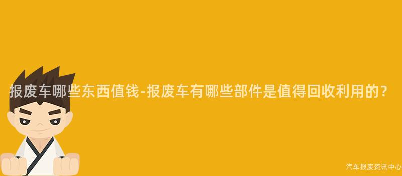 报废车哪些东西值钱-报废车有哪些部件是值得回收利用的？