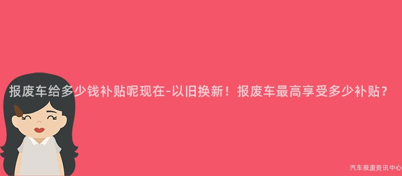 报废车给多少钱补贴呢现在-以旧换新！报废车最高享受多少补贴？