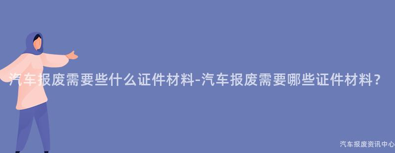 汽车报废需要些什么证件材料-汽车报废需要哪些证件材料？